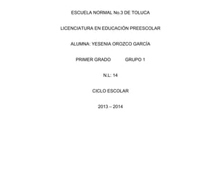 ESCUELA NORMAL No.3 DE TOLUCA
LICENCIATURA EN EDUCACIÓN PREESCOLAR
ALUMNA: YESENIA OROZCO GARCÍA
PRIMER GRADO GRUPO 1
N.L: 14
CICLO ESCOLAR
2013 – 2014
 