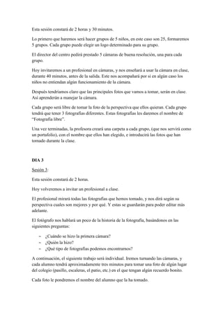 Esta sesión constará de 2 horas y 30 minutos.
Lo primero que haremos será hacer grupos de 5 niños, en este caso son 25, formaremos
5 grupos. Cada grupo puede elegir un logo determinado para su grupo.
El director del centro pedirá prestado 5 cámaras de buena resolución, una para cada
grupo.
Hoy invitaremos a un profesional en cámaras, y nos enseñará a usar la cámara en clase,
durante 40 minutos, antes de la salida. Este nos acompañará por si en algún caso los
niños no entiendan algún funcionamiento de la cámara.
Después tendríamos claro que las principales fotos que vamos a tomar, serán en clase.
Así aprenderán a manejar la cámara.
Cada grupo será libre de tomar la foto de la perspectiva que ellos quieran. Cada grupo
tendrá que tener 3 fotografías diferentes. Estas fotografías les daremos el nombre de
“Fotografía libre”.
Una vez terminadas, la profesora creará una carpeta a cada grupo, (que nos servirá como
un portafolio), con el nombre que ellos han elegido, e introducirá las fotos que han
tomado durante la clase.
DIA 3
Sesión 3:
Esta sesión constará de 2 horas.
Hoy volveremos a invitar un profesional a clase.
El profesional mirará todas las fotografías que hemos tomado, y nos dirá según su
perspectiva cuales son mejores y por qué. Y estas se guardarán para poder editar más
adelante.
El fotógrafo nos hablará un poco de la historia de la fotografía, basándonos en las
siguientes preguntas:
 ¿Cuándo se hizo la primera cámara?
 ¿Quién la hizo?
 ¿Qué tipo de fotografías podemos encontrarnos?
A continuación, el siguiente trabajo será individual. Iremos turnando las cámaras, y
cada alumno tendrá aproximadamente tres minutos para tomar una foto de algún lugar
del colegio (pasillo, escaleras, el patio, etc.) en el que tengan algún recuerdo bonito.
Cada foto le pondremos el nombre del alumno que la ha tomado.
 
