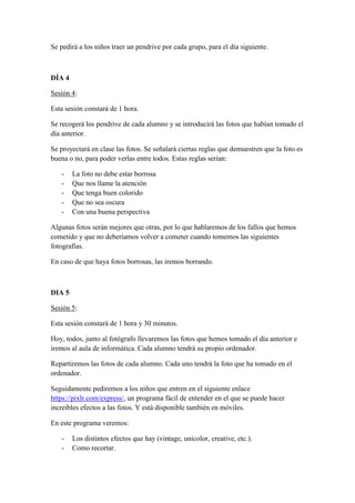 Se pedirá a los niños traer un pendrive por cada grupo, para el día siguiente.
DÍA 4
Sesión 4:
Esta sesión constará de 1 hora.
Se recogerá los pendrive de cada alumno y se introducirá las fotos que habían tomado el
día anterior.
Se proyectará en clase las fotos. Se señalará ciertas reglas que demuestren que la foto es
buena o no, para poder verlas entre todos. Estas reglas serían:
- La foto no debe estar borrosa
- Que nos llame la atención
- Que tenga buen colorido
- Que no sea oscura
- Con una buena perspectiva
Algunas fotos serán mejores que otras, por lo que hablaremos de los fallos que hemos
cometido y que no deberíamos volver a cometer cuando tomemos las siguientes
fotografías.
En caso de que haya fotos borrosas, las iremos borrando.
DIA 5
Sesión 5:
Esta sesión constará de 1 hora y 30 minutos.
Hoy, todos, junto al fotógrafo llevaremos las fotos que hemos tomado el día anterior e
iremos al aula de informática. Cada alumno tendrá su propio ordenador.
Repartiremos las fotos de cada alumno. Cada uno tendrá la foto que ha tomado en el
ordenador.
Seguidamente pediremos a los niños que entren en el siguiente enlace
https://pixlr.com/express/, un programa fácil de entender en el que se puede hacer
increíbles efectos a las fotos. Y está disponible también en móviles.
En este programa veremos:
- Los distintos efectos que hay (vintage, unicolor, creative, etc.).
- Como recortar.
 