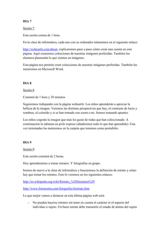 DIA 7
Sesión 7:
Esta sesión consta de 1 hora.
En la clase de informática, cada uno con su ordenador entraremos en el siguiente enlace:
http://weheartit.com/about, explicaremos paso a paso cómo crear una cuenta en esta
página. Aquí crearemos colecciones de nuestras imágenes preferidas. También los
alumnos plasmarán lo que sienten en imágenes.
Esta página nos permite crear colecciones de nuestras imágenes preferidas. También las
meteremos en Microsoft Word.
DIA 8
Sesión 8:
Constará de 1 hora y 30 minutos
Seguiremos trabajando con la página weheartit. Los niños aprenderán a apreciar la
belleza de la imagen. Veremos las distintas perspectivas que hay, el contraste de luces y
sombras, el colorido y si se han tomado con zoom o no. Iremos tomando apuntes.
Los niños cogerán la imagen que más les guste de todas que han coleccionado. A
continuación la editaran en pixlr express (añadiremos todo lo que han aprendido). Una
vez terminadas las meteremos en la carpeta que tenemos como portafolio.
DIA 9
Sesión 9:
Esta sesión constará de 2 horas.
Hoy aprenderemos a tomar retratos. Y fotografías en grupo.
Iremos de nuevo a la clase de informática y buscaremos la definición de retrato y cómo
hay que tomar los retratos. Esto lo veremos en los siguientes enlaces:
http://es.wikipedia.org/wiki/Retrato_%28literatura%29
http://www.fotonostra.com/fotografia/elretrato.htm
Lo que mejor vamos a destacar en esta última página web será:
- No pueden hacerse retratos sin tener en cuenta el carácter ni el aspecto del
individuo o sujeto. Un buen retrato debe transmitir el estado de ánimo del sujeto
 