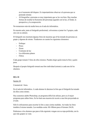 en el momento del disparo. Es importantísimo observar a la persona que se
pretende retratar.
- Al fotografiar a personas es muy importante que se les vea bien. Hay muchas
formas de resaltar la fisonomía del personaje jugando con la luz, el fondo, la
perspectiva y la composición.
No tomaremos más de media hora en el aula de informática.
En nuestra aula, junto al fotógrafo profesional, volveremos a juntar los 5 grupos, cada
uno con su cámara.
El fotógrafo nos mostrará algunas fotos de muestras que él ha tomado de personas en
grupo y algunas de retrato. Tendremos en cuenta los siguientes elementos:
- Enfoque
- Poses
- Zoom
- Contraste de luz
- Los diferentes planos
- Filtros
Cada grupo tomará 3 fotos de ellos mismos. Pueden elegir quién toma la foto y quién
posa.
Después el propio fotógrafo tomará una foto individual (retrato) a cada uno de los
alumnos.
DIA 10
Sesión 10:
Constará de 1 hora.
En el aula de informática. A cada alumno le daremos la foto que el fotógrafo ha tomado
de ellos como retrato.
Hoy usaremos adobe Photoshop, un programa difícil de utilizar, pero es el mejor
programa para editar fotos. Se les hará una muestra de recorte a una foto proyectada en
el aula.
Sólo lo utilizaremos para recortar la foto a unas ciertas medidas. Así todas las fotos
tendrán el mismo tamaño. Las medidas serán: 80-100mm para el formato 24x36.
Pediremos a los alumnos que para el día siguiente vengan con su ropa preferida, con la
que más guapos se vean.
 