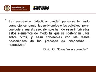 “ Las secuencias didácticas pueden pensarse tomando 
como eje los temas, las actividades o los objetivos, pero, 
cualquiera sea el caso, siempre han de estar imbricados 
estos elementos de modo tal que se sostengan unos 
sobre otros, y sean coherentes con las reales 
necesidades de los procesos de enseñanza – 
aprendizaje” 
Bixio, C.: “Enseñar a aprender” 
 