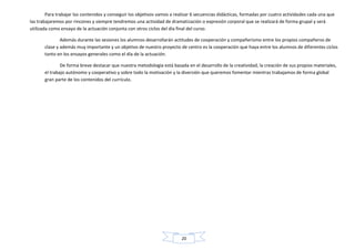 20
Para trabajar los contenidos y conseguir los objetivos vamos a realizar 6 secuencias didácticas, formadas por cuatro actividades cada una que
las trabajaremos por rincones y siempre tendremos una actividad de dramatización o expresión corporal que se realizará de forma grupal y será
utilizada como ensayo de la actuación conjunta con otros ciclos del día final del curso.
Además durante las sesiones los alumnos desarrollarán actitudes de cooperación y compañerismo entre los propios compañeros de
clase y además muy importante y un objetivo de nuestro proyecto de centro es la cooperación que haya entre los alumnos de diferentes ciclos
tanto en los ensayos generales como el día de la actuación.
De forma breve destacar que nuestra metodología está basada en el desarrollo de la creatividad, la creación de sus propios materiales,
el trabajo autónomo y cooperativo y sobre todo la motivación y la diversión que queremos fomentar mientras trabajamos de forma global
gran parte de los contenidos del currículo.
 