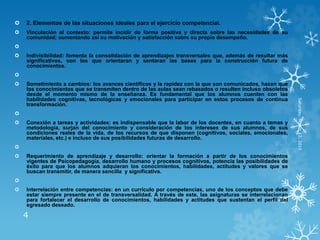  2. Elementos de las situaciones ideales para el ejercicio competencial.
 Vinculación al contexto: permite incidir de forma positiva y directa sobre las necesidades de su
comunidad; aumentando así su motivación y satisfacción sobre su propio desempeño.

 Indivisibilidad: fomenta la consolidación de aprendizajes transversales que, además de resultar más
significativos, son los que orientaran y sentaran las bases para la construcción futura de
conocimientos.

 Sometimiento a cambios: los avances científicos y la rapidez con la que son comunicados, hacen que
los conocimientos que se transmiten dentro de las aulas sean rebasados o resulten incluso obsoletos
desde el momento mismo de la enseñanza. Es fundamental que los alumnos cuenten con las
habilidades cognitivas, tecnológicas y emocionales para participar en estos procesos de continua
transformación.

 Conexión a tareas y actividades: es indispensable que la labor de los docentes, en cuanto a temas y
metodología, surjan del conocimiento y consideración de los intereses de sus alumnos, de sus
condiciones reales de la vida, de los recursos de que disponen (cognitivos, sociales, emocionales,
materiales, etc.) e incluso de sus posibilidades futuras de desarrollo.

 Requerimiento de aprendizaje y desarrollo: orientar la formación a partir de los conocimientos
vigentes de Psicopedagogía, desarrollo humano y procesos cognitivos, potencia las posibilidades de
éxito para que los alumnos adquieran los conocimientos, habilidades, actitudes y valores que se
buscan transmitir, de manera sencilla y significativa.

 Interrelación entre competencias: en un currículo por competencias, uno de los conceptos que debe
estar siempre presente en el de transversalidad. A través de este, las asignaturas se interrelacionan
para fortalecer el desarrollo de conocimientos, habilidades y actitudes que sustentan el perfil del
egresado deseado.
Saturday,March12,2016
4
 
