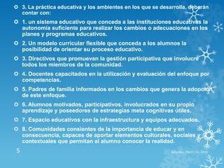  3. La práctica educativa y los ambientes en los que se desarrolla, deberán
contar con:
 1. un sistema educativo que conceda a las instituciones educativas la
autonomía suficiente para realizar los cambios o adecuaciones en los
planes y programas educativos.
 2. Un modelo curricular flexible que conceda a los alumnos la
posibilidad de orientar su proceso educativo.
 3. Directivos que promuevan la gestión participativa que involucre
todos los miembros de la comunidad.
 4. Docentes capacitados en la utilización y evaluación del enfoque por
competencias.
 5. Padres de familia informados en los cambios que genera la adopción
de este enfoque.
 6. Alumnos motivados, participativos, involucrados en su propio
aprendizaje y poseedores de estrategias meta cognitivas útiles.
 7. Espacio educativos con la infraestructura y equipos adecuados.
 8. Comunidades consientes de la importancia de educar y en
consecuencia, capaces de aportar elementos culturales, sociales y
contextuales que permitan al alumno conocer la realidad.
Saturday, March 12, 20165
 