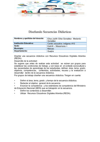 Diseñando Secuencias Didácticas
Nombres y apellidos del docente: Elisa Judith Silva González- Medardo
González
Institución Educativa: Centro educativo indígena #10
Sede: Kulirrili – Masamana +
Municipio: Maicao
Departamento: Guajira
Diseñar una secuencia didáctica con Recursos Educativos Digitales Abiertos
(REDA).
Desarrollo de la actividad:
Se sugiere que antes de realizar esta actividad se reúnan por grupos para
establecer las condiciones de trabajo, y con base en el contexto sociocultural y
las necesidades de aprendizaje de los estudiantes, definan: área, tema, grado,
objetivos, competencias, contenidos, actividades, recurso y la evaluación a
desarrollar dentro de la secuencia didáctica.
Por grupos de trabajo diseñen una secuencia didáctica. Tengan en cuenta:
• Definir el área, tema, grado y tiempo de la secuencia didáctica.
• Redactar el objetivo general de la secuencia.
• Enunciar la competencia y los estándares de competencia del Ministerio
de Educación Nacional (MEN) que se trabajarán en la secuencia.
• Definir los contenidos a desarrollar.
• Utilizar Recursos Educativos Digitales Abiertos (REDA).
 