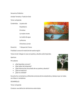 Secuencia Didáctica
Unidad Temática: Tradición Oral
Tema: La leyenda
Contenidos: La pata sola
El patetarro
El mohan
La madre monte
La madre de agua
La llorona
El hombre caimán
Duración: 1 bloque de 2 horas
Finalidad: conocer la tradición de nuestra región
Tarea inicial: indagar en casa con padres y abuelos sobre leyendas
Apertura
Pre saberes
¿Qué leyendas conocen?
¿Qué saben de la leyenda?
¿Qué historias han escuchado de sus padres y abuelos?
¿Qué es tradición?
¿Qué es oralidad?
Escuchar los comentarios y diferentes versiones de los estudiantes y destacar que no todas
son falsas ni verdaderas
DESARROLLO
Tema: la leyenda
Construir una definición del término entre todos