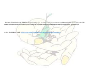 SEGUNDA ACTIVIDADDEL DESARROLLO <iframe src='https://es.educaplay.com/es/recursoseducativos/3086243/html5/numeros.htm'width='795'
height='690' frameborder='0'></iframe><ahref='https://es.educaplay.com/es/recursoseducativos/3086243/numeros.htm'>Números</a>
TERCER ACTIVIDADDECIERRE https://drive.google.com/drive/folders/0B1y0by2cmzZlNlJZUzdobnh2SGc
 