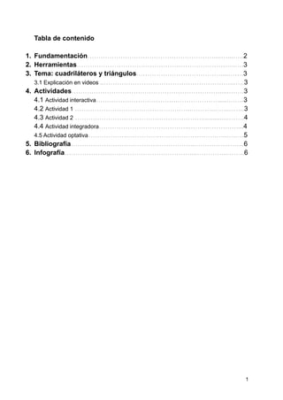 Tabla de contenido
1. Fundamentación…………………………………………………....…...…..2
2. Herramientas……………………………………………………………...….3
3. Tema: cuadriláteros y triángulos…………………………………...…….3
3.1 Explicación en videos ..…………………………………………………...….3
4. Actividades…………………………………………………………......…….3
4.1 Actividad interactiva……………………………….………………......…….3
4.2 Actividad 1 ……………………………………………..………...…...…….3
4.3 Actividad 2 …………………………………………………...............…….4
4.4 Actividad integradora…………………………………...……...…………....4
4.5 Actividad optativa………………………………………………….…...…….5
5. Bibliografía………………………………………………...…………...….....6
6. Infografía………………...………………………………....…………...…….6
1
 