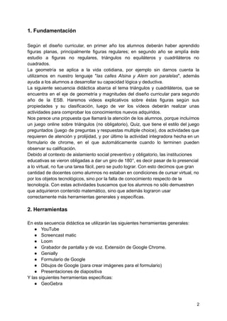 1. Fundamentación
Según el diseño curricular, en primer año los alumnos deberán haber aprendido
figuras planas, principalmente figuras regulares; en segundo año se amplía éste
estudio a figuras no regulares, triángulos no equiláteros y cuadriláteros no
cuadrados.
La geometría se aplica a la vida cotidiana, por ejemplo sin darnos cuenta la
utilizamos en nuestro lenguaje "las calles Alsina y Alem son paralelas", además
ayuda a los alumnos a desarrollar su capacidad lógica y deductiva.
La siguiente secuencia didáctica abarca el tema triángulos y cuadriláteros, que se
encuentra en el eje de geometría y magnitudes del diseño curricular para segundo
año de la ESB. Haremos videos explicativos sobre éstas figuras según sus
propiedades y su clasificación, luego de ver los vídeos deberán realizar unas
actividades para comprobar los conocimientos nuevos adquiridos.
Nos parece una propuesta que llamará la atención de los alumnos, porque incluímos
un juego online sobre triángulos (no obligatorio), Quiz, que tiene el estilo del juego
preguntados (juego de preguntas y respuestas multiple choice), dos actividades que
requieren de atención y prolijidad, y por último la actividad integradora hecha en un
formulario de chrome, en el que automáticamente cuando lo terminen pueden
observar su calificación.
Debido al contexto de aislamiento social preventivo y obligatorio, las instituciones
educativas se vieron obligadas a dar un giro de 180°, es decir pasar de lo presencial
a lo virtual, no fue una tarea fácil, pero se pudo lograr. Con esto decimos que gran
cantidad de docentes como alumnos no estaban en condiciones de cursar virtual, no
por los objetos tecnológicos, sino por la falta de conocimiento respecto de la
tecnología. Con estas actividades buscamos que los alumnos no sólo demuestren
que adquirieron contenido matemático, sino que además lograron usar
correctamente más herramientas generales y específicas.
2. Herramientas
En esta secuencia didáctica se utilizarán las siguientes herramientas generales:
● YouTube
● Screencast matic
● Loom
● Grabador de pantalla y de voz. Extensión de Google Chrome.
● Genially
● Formulario de Google
● Dibujos de Google (para crear imágenes para el formulario)
● Presentaciones de diapositiva
Y las siguientes herramientas específicas:
● GeoGebra
2
 