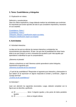 3. Tema: Cuadriláteros y triángulos
3.1 Explicación en videos.
Definición y características.
Vean los videos explicativos y luego deberás realizar las actividades que continúan.
Es importante que tomen apuntes de todo lo que consideren importante y necesario
en sus carpetas.
Cuadriláteros. Parte 1
Cuadriláteros. Parte 2
Triángulos. Repaso y clasificación según sus lados.
Triángulos.Clasificación según sus ángulos
4. Actividades
4.1 Actividad interactiva
La idea con los quiz es reforzar de manera interactiva y entretenida, los
conocimientos que adquirieron. Si bien los quiz dan la posibilidad de volver hacia
atrás si es que tuvieron un error, el tenerlos los ayudará a pulir más aquello que
aprendieron e identificar lo que no comprendieron.
¡Salvemos el planeta!
¡Vamos a divertirnos un rato! Veremos cuánto aprendieron sobre triángulos,
resolviendo el siguiente quiz.
¡Salvemos al planeta de los marcianos!
¿Y qué tal de cuadriláteros? Respondan el siguiente quiz interactivo y demuestren lo
que saben! Si se equivocan en alguna respuesta la anotan y continúan...¡Sigan el
consejo del final!
¿Cuánto sé de cuadriláteros?
4.2 Actividad 1
Lean con atención los siguientes enunciados. Luego, deberán completar con la
figura que se describe y graficarla.
a) El …………………. tiene 4 ángulos iguales y dos pares de lados paralelos
iguales.
b) El …………………..tiene un ángulo obtuso.
3
 