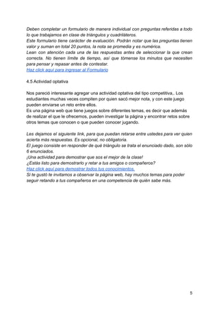 Deben completar un formulario de manera individual con preguntas referidas a todo
lo que trabajamos en clase de triángulos y cuadriláteros.
Este formulario tiene carácter de evaluación. Podrán notar que las preguntas tienen
valor y suman en total 20 puntos, la nota se promedia y es numérica.
Lean con atención cada una de las respuestas antes de seleccionar la que crean
correcta. No tienen límite de tiempo, así que tómense los minutos que necesiten
para pensar y repasar antes de contestar.
Haz click aquí para ingresar al Formulario
4.5 Actividad optativa
Nos pareció interesante agregar una actividad optativa del tipo competitiva,. Los
estudiantes muchas veces compiten por quien sacó mejor nota, y con este juego
pueden enviarse un reto entre ellos.
Es una página web que tiene juegos sobre diferentes temas, es decir que además
de realizar el que le ofrecemos, pueden investigar la página y encontrar retos sobre
otros temas que conocen o que pueden conocer jugando.
Les dejamos el siguiente link, para que puedan retarse entre ustedes para ver quien
acierta más respuestas. Es opcional, no obligatoria.
El juego consiste en responder de qué triángulo se trata el enunciado dado, son sólo
6 enunciados.
¡Una actividad para demostrar que sos el mejor de la clase!
¿Estás listo para demostrarlo y retar a tus amigos o compañeros?
Haz click aquí para demostrar todos tus conocimientos.
Si te gustó te invitamos a observar la página web, hay muchos temas para poder
seguir retando a tus compañeros en una competencia de quién sabe más.
5
 