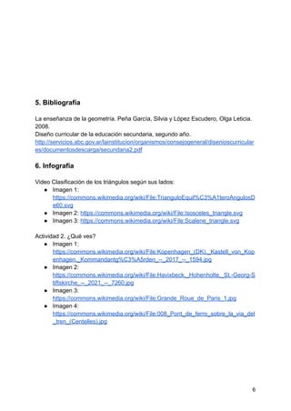 5. Bibliografía
La enseñanza de la geometría. Peña García, Silvia y López Escudero, Olga Leticia.
2008.
Diseño curricular de la educación secundaria, segundo año.
http://servicios.abc.gov.ar/lainstitucion/organismos/consejogeneral/disenioscurricular
es/documentosdescarga/secundaria2.pdf
6. Infografía
Video Clasificación de los triángulos según sus lados:
● Imagen 1:
https://commons.wikimedia.org/wiki/File:TrianguloEquil%C3%A1teroAngulosD
e60.svg
● Imagen 2: https://commons.wikimedia.org/wiki/File:Isosceles_triangle.svg
● Imagen 3: https://commons.wikimedia.org/wiki/File:Scalene_triangle.svg
Actividad 2. ¿Qué ves?
● Imagen 1:
https://commons.wikimedia.org/wiki/File:Kopenhagen_(DK),_Kastell_von_Kop
enhagen,_Kommandantg%C3%A5rden_--_2017_--_1594.jpg
● Imagen 2:
https://commons.wikimedia.org/wiki/File:Havixbeck,_Hohenholte,_St.-Georg-S
tiftskirche_--_2021_--_7260.jpg
● Imagen 3:
https://commons.wikimedia.org/wiki/File:Grande_Roue_de_Paris_1.jpg
● Imagen 4:
https://commons.wikimedia.org/wiki/File:008_Pont_de_ferro_sobre_la_via_del
_tren_(Centelles).jpg
6
 