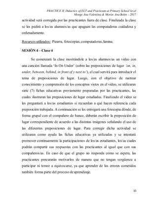 PRACTICE II, Didactics of ELT and Practicum at Primary School level
Monge Ana Valentina & Morán Ana Belén - 2017
10
actividad será corregida por las practicantes fuera de clase. Finalizada la clase
se les pedirá a los/as alumnos/as que apaguen las computadoras cuidadosa y
ordenadamente.
Recursos utilizados: Pizarra, fotocopias, computadoras,lámina.
SESIÓN 4 – Clase 4
Se comenzará la clase mostrándole a los/as alumnos/as un video con
una canción llamada ‘In On Under’ (sobre las preposiciones de lugar ‘on, in,
under, between, behind, in front of y next to’), el cual servirá para introducir el
tema de preposiciones de lugar. Luego, con el objetivo de rastrear
conocimiento y comprensión de los conceptos vistos en el video, se utilizaran
siete (7) fichas educativas previamente preparadas por las practicantes, las
cuales ilustraran las preposiciones de lugar estudiadas. Finalizado el video se
les preguntará a los/as estudiantes si recuerdan a qué hacen referencia cada
preposición trabajada. A continuación se les entregará una fotocopia dónde, de
forma grupal con el compañero de banco, deberán escribir la preposición de
lugar correspondiente de acuerdo a las distintas imágenes señalando el uso de
las diferentes preposiciones de lugar. Para corregir dicha actividad se
utilizaran como ayuda las fichas educativas ya utilizadas y se intentará
promover continuamente la participaciones de los/as estudiantes, los/as cuales
podrán compartir sus respuestas con las practicantes al igual que con sus
compañeros/as. En caso de que el grupo no responda como se espera, las
practicantes procurarán motivarlos de manera que no tengan vergüenza a
participar ni temor a equivocarse, ya que aprender de los errores cometidos
también forma parte del proceso deaprendizaje.
 