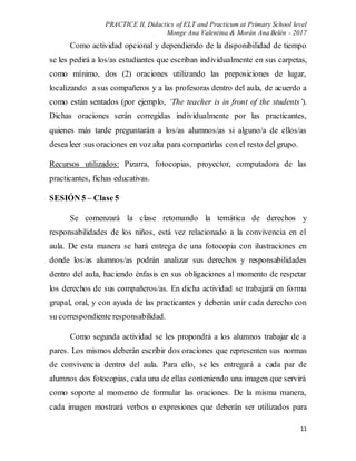 PRACTICE II, Didactics of ELT and Practicum at Primary School level
Monge Ana Valentina & Morán Ana Belén - 2017
11
Como actividad opcional y dependiendo de la disponibilidad de tiempo
se les pedirá a los/as estudiantes que escriban individualmente en sus carpetas,
como mínimo, dos (2) oraciones utilizando las preposiciones de lugar,
localizando a sus compañeros y a las profesoras dentro del aula, de acuerdo a
como están sentados (por ejemplo, ‘The teacher is in front of the students’).
Dichas oraciones serán corregidas individualmente por las practicantes,
quienes más tarde preguntarán a los/as alumnos/as si alguno/a de ellos/as
desea leer sus oraciones en voz alta para compartirlas con el resto del grupo.
Recursos utilizados: Pizarra, fotocopias, proyector, computadora de las
practicantes, fichas educativas.
SESIÓN 5 – Clase 5
Se comenzará la clase retomando la temática de derechos y
responsabilidades de los niños, está vez relacionado a la convivencia en el
aula. De esta manera se hará entrega de una fotocopia con ilustraciones en
donde los/as alumnos/as podrán analizar sus derechos y responsabilidades
dentro del aula, haciendo énfasis en sus obligaciones al momento de respetar
los derechos de sus compañeros/as. En dicha actividad se trabajará en forma
grupal, oral, y con ayuda de las practicantes y deberán unir cada derecho con
su correspondiente responsabilidad.
Como segunda actividad se les propondrá a los alumnos trabajar de a
pares. Los mismos deberán escribir dos oraciones que representen sus normas
de convivencia dentro del aula. Para ello, se les entregará a cada par de
alumnos dos fotocopias, cada una de ellas conteniendo una imagen que servirá
como soporte al momento de formular las oraciones. De la misma manera,
cada imagen mostrará verbos o expresiones que deberán ser utilizados para
 