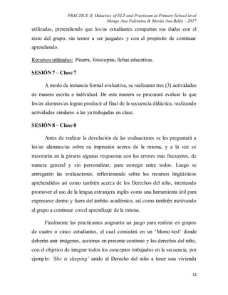 PRACTICE II, Didactics of ELT and Practicum at Primary School level
Monge Ana Valentina & Morán Ana Belén - 2017
13
utilizadas, pretendiendo que los/as estudiantes compartan sus dudas con el
resto del grupo, sin temor a ser juzgados y con el propósito de continuar
aprendiendo.
Recursos utilizados: Pizarra, fotocopias, fichas educativas.
SESIÓN 7 – Clase 7
A modo de instancia formal evaluativa, se realizaran tres (3) actividades
de manera escrita e individual. De esta manera se procurará evaluar lo que
los/as alumnos/as logran producir al final de la secuencia didáctica, realizando
actividades similares a las ya trabajadas en clase.
SESIÓN 8 – Clase 8
Antes de realizar la devolución de las evaluaciones se les preguntará a
los/as alumnos/as sobre su impresión acerca de la misma, y a la vez se
mostrarán en la pizarra algunas respuestas con los errores más frecuentes, de
manera general y sin personalizar, para corregir entre todos. Luego se
entregarán las evaluaciones, reflexionando sobre los recursos lingüísticos
aprehendidos así como también acerca de los Derechos del niño, intentando
promover el uso de la lengua extranjera inglés como una herramienta útil para
expresarse dentro y fuera del ámbito académico, así como también motivando
al grupo a continuar conel aprendizaje de la misma.
Finalmente las practicantes asignarán un juego para realizar en grupos
de cuatro o cinco estudiantes, el cual consistirá en un ‘Memo-test’ donde
deberán unir imágenes, acciones en presente continuo y los derechos del niño,
con el objetivo de integrar todos los conceptos trabajados en la secuencia, por
ejemplo: ‘She is sleeping’ unido al Derecho del niño a tener una vivienda
 