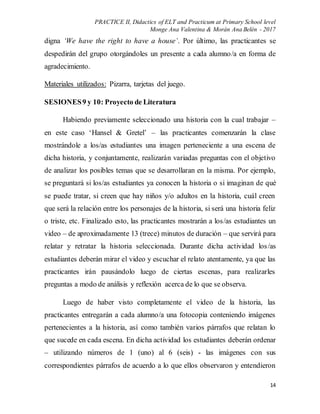 PRACTICE II, Didactics of ELT and Practicum at Primary School level
Monge Ana Valentina & Morán Ana Belén - 2017
14
digna ‘We have the right to have a house’. Por último, las practicantes se
despedirán del grupo otorgándoles un presente a cada alumno/a en forma de
agradecimiento.
Materiales utilizados: Pizarra, tarjetas del juego.
SESIONES9 y 10: Proyecto de Literatura
Habiendo previamente seleccionado una historia con la cual trabajar –
en este caso ‘Hansel & Gretel’ – las practicantes comenzarán la clase
mostrándole a los/as estudiantes una imagen perteneciente a una escena de
dicha historia, y conjuntamente, realizarán variadas preguntas con el objetivo
de analizar los posibles temas que se desarrollaran en la misma. Por ejemplo,
se preguntará si los/as estudiantes ya conocen la historia o si imaginan de qué
se puede tratar, si creen que hay niños y/o adultos en la historia, cuál creen
que será la relación entre los personajes de la historia, si será una historia feliz
o triste, etc. Finalizado esto, las practicantes mostrarán a los/as estudiantes un
video – de aproximadamente 13 (trece) minutos de duración – que servirá para
relatar y retratar la historia seleccionada. Durante dicha actividad los/as
estudiantes deberán mirar el video y escuchar el relato atentamente, ya que las
practicantes irán pausándolo luego de ciertas escenas, para realizarles
preguntas a modo de análisis y reflexión acerca de lo que se observa.
Luego de haber visto completamente el video de la historia, las
practicantes entregarán a cada alumno/a una fotocopia conteniendo imágenes
pertenecientes a la historia, así como también varios párrafos que relatan lo
que sucede en cada escena. En dicha actividad los estudiantes deberán ordenar
– utilizando números de 1 (uno) al 6 (seis) - las imágenes con sus
correspondientes párrafos de acuerdo a lo que ellos observaron y entendieron
 