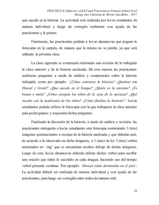 PRACTICE II, Didactics of ELT and Practicum at Primary School level
Monge Ana Valentina & Morán Ana Belén - 2017
15
que sucede en la historia. La actividad será realizada por los/as estudiantes de
manera individual y luego de corregirá oralmente con ayuda de las
practicantes y la pizarra.
Finalmente, las practicantes pedirán a los/as alumnos/as que peguen la
fotocopia en la carpeta, de manera que la misma no se pierda, ya que será
utilizada la próxima clase.
La clase siguiente se comenzará realizando una revisión de lo trabajado
la clase anterior y de la historia analizada. De esta manera las practicantes
realizaran preguntas a modo de análisis y comprensión sobre la historia
trabajada, como por ejemplo: ‘¿Cómo comienza la historia? ¿Quiénes son
Hansel y Gretel? ¿Que sucede en el bosque? ¿Quién es la anciana? ¿Es
buena o mala? ¿Cómo escapan los niños de la casa de la anciana? ¿Qué
sucede con la madrastra de los niños? ¿Cómo finaliza la historia?’ Los/as
estudiantes podrán utilizar la fotocopia con la que trabajaron la clase anterior
para poderguiarse y responderdichas preguntas.
Finalizada la discusión de la historia, a modo de análisis y revisión, las
practicantes entregarán a los/as estudiantes otra fotocopia conteniendo 3 (tres)
imágenes pertenecientes a escenas de la historia analizada y que deberán unir,
de acuerdo a lo observado en dicha imágenes, a 1 (uno) de los 3 (tres) verbos
terminados en ‘-ing’ que se encuentran escritos debajo de dichas imágenes.
Luego de esto, los/as alumnos/as deberán utilizar dichos verbos para escribir
una oración que relate lo sucedido en cada imagen, haciendo uso del tiempo
verbal presente continuo. Por ejemplo: ‘Hansel están durmiendo en el piso’.
La actividad deberá ser realizada de manera individual y con ayuda de las
practicantes, para luego ser corregida entre todos de manera oral.
 
