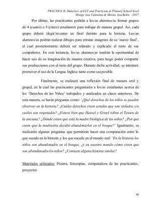 PRACTICE II, Didactics of ELT and Practicum at Primary School level
Monge Ana Valentina & Morán Ana Belén - 2017
16
Por último, las practicantes pedirán a los/as alumnos/as formar grupos
de 4 (cuatro) o 5 (cinco) estudiantes para trabajar de manera grupal. Así, cada
grupo deberá elegir/inventar un final distinto para la historia. Los/as
alumnos/as podrán realizar dibujos para retratar imágenes de su ‘nuevo final’,
el cual posteriormente deberá ser relatado y explicado al resto de sus
compañeros. En esta instancia, los/as alumnos/as tendrán la oportunidad de
hacer uso de su imaginación de manera creativa, para luego poder compartir
sus producciones con el resto del grupo. Durante dicha actividad, se intentará
promover el uso de la Lengua Inglesa tanto como sea posible.
Finalmente, se realizará una reflexión final de manera oral y
grupal, en la cual las practicantes preguntarán a los/as estudiantes acerca de
los ‘Derechos de los Niños’ trabajados y analizados en clases anteriores. De
esta manera, se harán preguntas como: ‘¿Qué derechos de los niños se pueden
observar en la historia? ¿Cuáles derechos creen ustedes que son violados y/o
cuáles son respetados? ¿Estuvo bien que Hansel y Gretel roben el Tesoro de
la anciana? ¿Dónde creen que está la madre biológica de los niños? ¿Por qué
creen que la madrastra decidió abandonarlos en el bosque?’ Igualmente, se
realizarán algunas preguntas que permitirán hacer una comparación entre lo
que sucede en la historia y los que sucede en el mundo real: ‘En la historia los
niños son abandonados en el bosque, ¿y en nuestro mundo cómo creen que
son abandonadoslos niños? ¿Conocen alguna historia similar?
Materiales utilizados: Pizarra, fotocopias, computadora de las practicantes,
proyector.
 