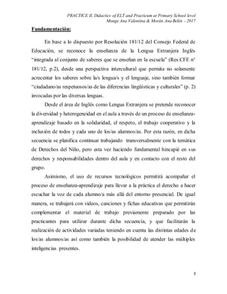PRACTICE II, Didactics of ELT and Practicum at Primary School level
Monge Ana Valentina & Morán Ana Belén - 2017
3
Fundamentación:
En base a lo dispuesto por Resolución 181/12 del Consejo Federal de
Educación, se reconoce la enseñanza de la Lengua Extranjera Inglés
“integrada al conjunto de saberes que se enseñan en la escuela” (Res.CFE n°
181/12, p.2), desde una perspectiva intercultural que permita no solamente
acrecentar los saberes sobre la/s lengua/s y el lenguaje, sino también formar
“ciudadano/as respetuosos/as de las diferencias lingüísticas y culturales” (p. 2)
invocadas por las diversas lenguas.
Desde el área de Inglés como Lengua Extranjera se pretende reconocer
la diversidad y heterogeneidad en el aula a través de un proceso de enseñanza-
aprendizaje basado en la solidaridad, el respeto, el trabajo cooperativo y la
inclusión de todos y cada uno de los/as alumnos/as. Por esta razón, en dicha
secuencia se planifica continuar trabajando transversalmente con la temática
de Derechos del Niño, pero esta vez haciendo fundamental hincapié en sus
derechos y responsabilidades dentro del aula y en contacto con el resto del
grupo.
Asimismo, el uso de recursos tecnológicos permitirá acompañar el
proceso de enseñanza-aprendizaje para llevar a la práctica el derecho a hacer
escuchar la voz de cada alumno/a más allá del entorno presencial. De igual
manera, se trabajará con videos, canciones y fichas educativas que permitirán
complementar el material de trabajo previamente preparado por las
practicantes para utilizar durante dicha secuencia, y que facilitarán la
realización de actividades variadas teniendo en cuenta las distintas edades de
los/as alumnos/as así como también la posibilidad de atender las múltiples
inteligencias presentes.
 