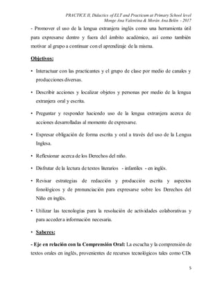 PRACTICE II, Didactics of ELT and Practicum at Primary School level
Monge Ana Valentina & Morán Ana Belén - 2017
5
- Promover el uso de la lengua extranjera inglés como una herramienta útil
para expresarse dentro y fuera del ámbito académico, así como también
motivar al grupo a continuar con el aprendizaje de la misma.
Objetivos:
• Interactuar con las practicantes y el grupo de clase por medio de canales y
producciones diversas.
• Describir acciones y localizar objetos y personas por medio de la lengua
extranjera oral y escrita.
• Preguntar y responder haciendo uso de la lengua extranjera acerca de
acciones desarrolladas al momento de expresarse.
• Expresar obligación de forma escrita y oral a través del uso de la Lengua
Inglesa.
• Reflexionar acerca de los Derechos del niño.
• Disfrutar de la lectura de textos literarios - infantiles - en inglés.
• Revisar estrategias de redacción y producción escrita y aspectos
fonológicos y de pronunciación para expresarse sobre los Derechos del
Niño en inglés.
• Utilizar las tecnologías para la resolución de actividades colaborativas y
para accedera información necesaria.
• Saberes:
- Eje en relación con la Comprensión Oral: La escucha y la comprensión de
textos orales en inglés, provenientes de recursos tecnológicos tales como CDs
 