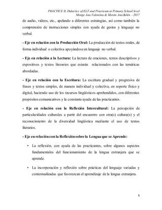 PRACTICE II, Didactics of ELT and Practicum at Primary School level
Monge Ana Valentina & Morán Ana Belén - 2017
6
de audio, videos, etc., apelando a diferentes estrategias, así como también la
comprensión de instrucciones simples con ayuda de gestos y lenguaje no
verbal.
- Eje en relación con la Producción Oral: La producción de textos orales, de
forma individual o colectiva apoyándoseen lenguaje no verbal.
- Eje en relación a la Lectura: La lectura de oraciones, textos descriptivos y
expositivos y textos literarios que estarán relacionados con las temáticas
abordadas.
- Eje en relación con la Escritura: La escritura gradual y progresiva de
frases y textos simples, de manera individual y colectiva, en soporte físico y
digital, haciendo uso de los recursos lingüísticos aprehendidos, con diferentes
propósitos comunicativos y la constante ayuda de las practicantes.
- Eje en relación con la Reflexión Intercultural: La percepción de
particularidades culturales a partir del encuentro con otra(s) cultura(s) y el
reconocimiento de la diversidad lingüística mediante el uso de textos
literarios.
- Eje en relacióncon la Reflexiónsobre la Lengua que se Aprende:
• La reflexión, con ayuda de las practicantes, sobre algunos aspectos
fundamentales del funcionamiento de la lengua extranjera que se
aprende.
• La incorporación y reflexión sobre prácticas del lenguaje variadas y
contextualizadas que favorezcan el aprendizaje de la lengua extranjera.
 