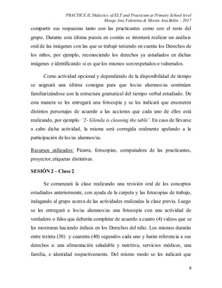 PRACTICE II, Didactics of ELT and Practicum at Primary School level
Monge Ana Valentina & Morán Ana Belén - 2017
8
compartir sus respuestas tanto con las practicantes como con el resto del
grupo. Durante esta última puesta en común se intentará realizar un análisis
oral de las imágenes con las que se trabajó teniendo en cuenta los Derechos de
los niños, por ejemplo, reconociendo los derechos ya estudiados en dichas
imágenes e identificando si es que los mismos sonrespetados o vulnerados.
Como actividad opcional y dependiendo de la disponibilidad de tiempo
se asignará una última consigna para que los/as alumnos/as continúen
familiarizándose con la estructura gramatical del tiempo verbal estudiado. De
esta manera se les entregará una fotocopia y se les indicará que enumeren
distintos personajes de acuerdo a las acciones que cada uno de ellos está
realizando, por ejemplo: ‘2- Glenda is cleaning the table’. En caso de llevarse
a cabo dicha actividad, la misma será corregida oralmente apelando a la
participación de los/as alumnos/as.
Recursos utilizados: Pizarra, fotocopias, computadora de las practicantes,
proyector, etiquetas distintivas.
SESIÓN 2 – Clase 2
Se comenzará la clase realizando una revisión oral de los conceptos
estudiados anteriormente, con ayuda de la carpeta y las fotocopias de trabajo,
indagando al grupo acerca de las actividades realizadas la clase previa. Luego
se les entregará a los/as alumnos/as una fotocopia con una actividad de
verdadero o falso que deberán completar de acuerdo a cuatro (4) videos que se
les mostraran haciendo énfasis en los Derechos del niño. Los mismos durarán
entre treinta (30) y cuarenta (40) segundos cada uno y harán referencia a sus
derechos a: una alimentación saludable y nutritiva, servicios médicos, una
familia, e identidad respectivamente. Del mismo modo se les indicará que
 