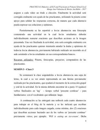 PRACTICE II, Didactics of ELT and Practicum at Primary School level
Monge Ana Valentina & Morán Ana Belén - 2017
9
asignen a cada video un título a elección. Finalmente la actividad será
corregida oralmente con ayuda de las practicantes, utilizando la pizarra como
apoyo para señalar las respuestas correctas, de manera que cada alumno/a
pueda expresar sus soluciones y opiniones.
Posteriormente se les repartirá a los/as alumnos/as una fotocopia
conteniendo una actividad en la cual los/as estudiantes deberán
individualmente numerar oraciones que describen acciones en la imagen
presentada. Una vez finalizada la actividad, esta será corregida oralmente con
ayuda de las practicantes quienes intentarán atender la dudas y opiniones de
todos/as los/as alumnos/as, previamente habiendo realizado un recorrido en el
aula asistiendo a los/as estudiantes en sus correspondientes bancos.
Recursos utilizados: Pizarra, fotocopias, proyector, computadora de las
practicantes.
SESIÓN 3 – Clase 3
Se comenzará la clase asignándoles a los/as alumnos/as una sopa de
letras, la cual a su vez estará representada en una lámina previamente
realizada por las practicantes, que ayudará al momento de la corrección grupal
y oral de la actividad. En la misma deberán encontrar de a pares 15 (quince)
verbos finalizados en ‘ing’ - tiempo verbal ‘presente continuo’ - para
familiarizarse con el vocabulario que utilizaran luego.
A continuación se les entregará una netbook cada cuatro alumnos/as
para trabajar en el blog de la materia y se les indicará que escriban
individualmente para cada imagen cargada, como mínimo, dos (2) oraciones
que describan acciones haciendo uso de los verbos en ‘presente continuo’
previamente vistos; por ejemplo: ‘Will is eating an ice-cream’. Dicha
 