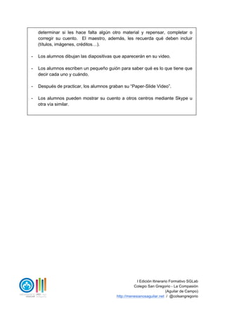 I Edición Itinerario Formativo SGLab
Colegio San Gregorio - La Compasión
(Aguilar de Campo)
http://menesianosaguilar.net / @colsangregorio
determinar si les hace falta algún otro material y repensar, completar o
corregir su cuento. El maestro, además, les recuerda qué deben incluir
(títulos, imágenes, créditos…).
- Los alumnos dibujan las diapositivas que aparecerán en su video.
- Los alumnos escriben un pequeño guión para saber qué es lo que tiene que
decir cada uno y cuándo.
- Después de practicar, los alumnos graban su “Paper-Slide Video”.
- Los alumnos pueden mostrar su cuento a otros centros mediante Skype u
otra vía similar.
 