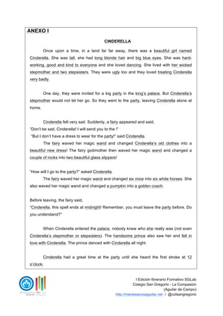 I Edición Itinerario Formativo SGLab
Colegio San Gregorio - La Compasión
(Aguilar de Campo)
http://menesianosaguilar.net / @colsangregorio
ANEXO I
CINDERELLA
Once upon a time, in a land far far away, there was a beautiful girl named
Cinderella. She was tall, she had long blonde hair and big blue eyes. She was hard-
working, good and kind to everyone and she loved dancing. She lived with her wicked
stepmother and two stepsisters. They were ugly too and they loved treating Cinderella
very badly.
One day, they were invited for a big party in the king’s palace. But Cinderella’s
stepmother would not let her go. So they went to the party, leaving Cinderella alone at
home.
Cinderella felt very sad. Suddenly, a fairy appeared and said,
- “Don’t be sad, Cinderella! I will send you to the !”
- “But I don’t have a dress to wear for the party!” said Cinderella.
The fairy waved her magic wand and changed Cinderella’s old clothes into a
beautiful new dress! The fairy godmother then waved her magic wand and changed a
couple of rocks into two beautiful glass slippers!
- “How will I go to the party?” asked Cinderella.
The fairy waved her magic wand and changed six mice into six white horses. She
also waved her magic wand and changed a pumpkin into a golden coach.
Before leaving, the fairy said,
- “Cinderella, this spell ends at midnight! Remember, you must leave the party before. Do
you understand?”
When Cinderella entered the palace, nobody knew who she really was (not even
Cinderella’s stepmother or stepsisters). The handsome prince also saw her and fell in
love with Cinderella. The prince danced with Cinderella all night.
Cinderella had a great time at the party until she heard the first stroke at 12
o’clock.
 