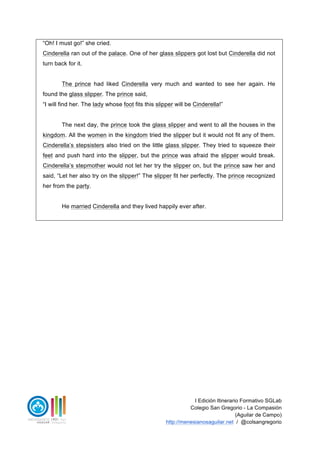 I Edición Itinerario Formativo SGLab
Colegio San Gregorio - La Compasión
(Aguilar de Campo)
http://menesianosaguilar.net / @colsangregorio
- “Oh! I must go!” she cried.
Cinderella ran out of the palace. One of her glass slippers got lost but Cinderella did not
turn back for it.
The prince had liked Cinderella very much and wanted to see her again. He
found the glass slipper. The prince said,
- “I will find her. The lady whose foot fits this slipper will be Cinderella!”
The next day, the prince took the glass slipper and went to all the houses in the
kingdom. All the women in the kingdom tried the slipper but it would not fit any of them.
Cinderella’s stepsisters also tried on the little glass slipper. They tried to squeeze their
feet and push hard into the slipper, but the prince was afraid the slipper would break.
Cinderella’s stepmother would not let her try the slipper on, but the prince saw her and
said, “Let her also try on the slipper!” The slipper fit her perfectly. The prince recognized
her from the party.
He married Cinderella and they lived happily ever after.
 