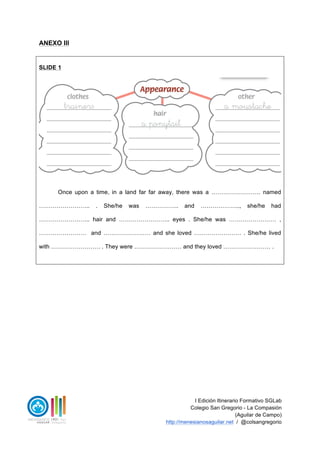I Edición Itinerario Formativo SGLab
Colegio San Gregorio - La Compasión
(Aguilar de Campo)
http://menesianosaguilar.net / @colsangregorio
ANEXO III
SLIDE 1
Once upon a time, in a land far far away, there was a ……………………. named
…………………….. . She/he was …………….. and ……………….., she/he had
…………………….. hair and …………………….. eyes . She/he was …………………… ,
…………………… and …………………… and she loved …………………… . She/he lived
with ……………………. . They were …………………… and they loved …………………… .
 