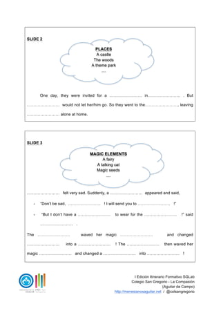 I Edición Itinerario Formativo SGLab
Colegio San Gregorio - La Compasión
(Aguilar de Campo)
http://menesianosaguilar.net / @colsangregorio
SLIDE 2
One day, they were invited for a …………………… in…………………… . But
…………………… would not let her/him go. So they went to the……………………, leaving
…………………… alone at home.
SLIDE 3
…………………… felt very sad. Suddenly, a …………………… appeared and said,
- “Don’t be sad, …………………… ! I will send you to …………………… !”
- “But I don’t have a …………………… to wear for the …………………… !” said
…………………… .
The …………………… waved her magic …………………… and changed
…………………… into a …………………… ! The …………………… then waved her
magic …………………… and changed a …………………… into …………………… !
PLACES
A castle
The woods
A theme park
....
MAGIC ELEMENTS
A fairy
A talking cat
Magic seeds
....
 