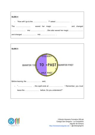 I Edición Itinerario Formativo SGLab
Colegio San Gregorio - La Compasión
(Aguilar de Campo)
http://menesianosaguilar.net / @colsangregorio
SLIDE 4
- “How will I go to the …………………… ?” asked …………………… .
The …………………… waved her magic …………………… and changed
…………………… into …………………… . She also waved her magic ……………………
and changed …………………… into …………………… .
SLIDE 5
Before leaving, the …………………… said,
- “…………………… , this spell ends at …………………… ! Remember, you must
leave the …………………… before. Do you understand?”
 