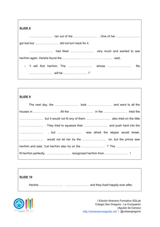 I Edición Itinerario Formativo SGLab
Colegio San Gregorio - La Compasión
(Aguilar de Campo)
http://menesianosaguilar.net / @colsangregorio
SLIDE 8
…………………… ran out of the …………………… . One of her ……………………
got lost but …………………… did not turn back for it.
…………………… had liked …………………… very much and wanted to see
her/him again. He/she found the …………………… . …………………… said,
- “I will find her/him. The …………………… whose …………………… fits
…………………… will be …………………… !”
SLIDE 9
The next day, the …………………… took …………………… and went to all the
houses in …………………… . All the …………………… in the …………………… tried the
…………………… but it would not fit any of them. …………………… also tried on the little
…………………… . They tried to squeeze their …………………… and push hard into the
…………………… , but …………………… was afraid the slipper would break.
…………………… would not let her try the …………………… on, but the prince saw
her/him and said, “Let her/him also try on the …………………… !” The ……………………
fit her/him perfectly. …………………… recognized her/him from …………………… !
SLIDE 10
He/she …………………… …………………… and they lived happily ever after.
 