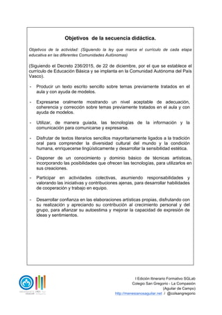 I Edición Itinerario Formativo SGLab
Colegio San Gregorio - La Compasión
(Aguilar de Campo)
http://menesianosaguilar.net / @colsangregorio
Objetivos de la secuencia didáctica.
Objetivos de la actividad: (Siguiendo la ley que marca el currículo de cada etapa
educativa en las diferentes Comunidades Autónomas)
(Siguiendo el Decreto 236/2015, de 22 de diciembre, por el que se establece el
currículo de Educación Básica y se implanta en la Comunidad Autónoma del País
Vasco).
- Producir un texto escrito sencillo sobre temas previamente tratados en el
aula y con ayuda de modelos.
- Expresarse oralmente mostrando un nivel aceptable de adecuación,
coherencia y corrección sobre temas previamente tratados en el aula y con
ayuda de modelos.
- Utilizar, de manera guiada, las tecnologías de la información y la
comunicación para comunicarse y expresarse.
- Disfrutar de textos literarios sencillos mayoritariamente ligados a la tradición
oral para comprender la diversidad cultural del mundo y la condición
humana, enriquecerse lingüísticamente y desarrollar la sensibilidad estética.
- Disponer de un conocimiento y dominio básico de técnicas artísticas,
incorporando las posibilidades que ofrecen las tecnologías, para utilizarlos en
sus creaciones.
- Participar en actividades colectivas, asumiendo responsabilidades y
valorando las iniciativas y contribuciones ajenas, para desarrollar habilidades
de cooperación y trabajo en equipo.
- Desarrollar confianza en las elaboraciones artísticas propias, disfrutando con
su realización y apreciando su contribución al crecimiento personal y del
grupo, para afianzar su autoestima y mejorar la capacidad de expresión de
ideas y sentimientos.
 
