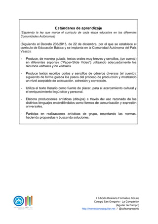 I Edición Itinerario Formativo SGLab
Colegio San Gregorio - La Compasión
(Aguilar de Campo)
http://menesianosaguilar.net / @colsangregorio
Estándares de aprendizaje
(Siguiendo la ley que marca el currículo de cada etapa educativa en las diferentes
Comunidades Autónomas)
(Siguiendo el Decreto 236/2015, de 22 de diciembre, por el que se establece el
currículo de Educación Básica y se implanta en la Comunidad Autónoma del País
Vasco).
- Produce, de manera guiada, textos orales muy breves y sencillos, (un cuento)
en diferentes soportes (“Paper-Slide Video”) utilizando adecuadamente los
recursos verbales y no verbales.
- Produce textos escritos cortos y sencillos de géneros diversos (el cuento),
siguiendo de forma guiada los pasos del proceso de producción y mostrando
un nivel aceptable de adecuación, cohesión y corrección.
- Utiliza el texto literario como fuente de placer, para el acercamiento cultural y
el enriquecimiento lingüístico y personal.
- Elabora producciones artísticas (dibujos) a través del uso razonado de los
distintos lenguajes entendiéndolos como formas de comunicación y expresión
universales.
- Participa en realizaciones artísticas de grupo, respetando las normas,
haciendo propuestas y buscando soluciones.
 