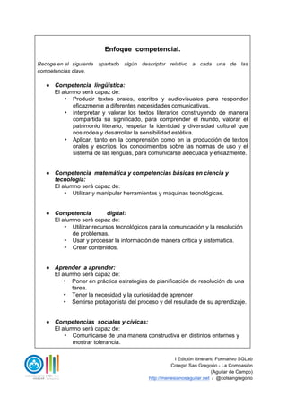 I Edición Itinerario Formativo SGLab
Colegio San Gregorio - La Compasión
(Aguilar de Campo)
http://menesianosaguilar.net / @colsangregorio
Enfoque competencial.
Recoge en el siguiente apartado algún descriptor relativo a cada una de las
competencias clave.
● Competencia lingüística:
El alumno será capaz de:
• Producir textos orales, escritos y audiovisuales para responder
eficazmente a diferentes necesidades comunicativas.
• Interpretar y valorar los textos literarios construyendo de manera
compartida su significado, para comprender el mundo, valorar el
patrimonio literario, respetar la identidad y diversidad cultural que
nos rodea y desarrollar la sensibilidad estética.
• Aplicar, tanto en la comprensión como en la producción de textos
orales y escritos, los conocimientos sobre las normas de uso y el
sistema de las lenguas, para comunicarse adecuada y eficazmente.
● Competencia matemática y competencias básicas en ciencia y
tecnología:
El alumno será capaz de:
• Utilizar y manipular herramientas y máquinas tecnológicas.
● Competencia digital:
El alumno será capaz de:
• Utilizar recursos tecnológicos para la comunicación y la resolución
de problemas.
• Usar y procesar la información de manera crítica y sistemática.
• Crear contenidos.
● Aprender a aprender:
El alumno será capaz de:
• Poner en práctica estrategias de planificación de resolución de una
tarea.
• Tener la necesidad y la curiosidad de aprender
• Sentirse protagonista del proceso y del resultado de su aprendizaje.
● Competencias sociales y cívicas:
El alumno será capaz de:
• Comunicarse de una manera constructiva en distintos entornos y
mostrar tolerancia.
 
