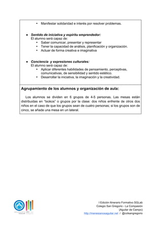 I Edición Itinerario Formativo SGLab
Colegio San Gregorio - La Compasión
(Aguilar de Campo)
http://menesianosaguilar.net / @colsangregorio
• Manifestar solidaridad e interés por resolver problemas.
● Sentido de iniciativa y espíritu emprendedor:
El alumno será capaz de:
• Saber comunicar, presentar y representar
• Tener la capacidad de análisis, planificación y organización.
• Actuar de forma creativa e imaginativa
● Conciencia y expresiones culturales:
El alumno será capaz de:
• Aplicar diferentes habilidades de pensamiento, perceptivas,
comunicativas, de sensibilidad y sentido estético.
• Desarrollar la iniciativa, la imaginación y la creatividad.
Agrupamiento de los alumnos y organización de aula:
Los alumnos se dividen en 6 grupos de 4-5 personas. Las mesas están
distribuidas en “txokos” o grupos por la clase: dos niños enfrente de otros dos
niños en el caso de que los grupos sean de cuatro personas; si los grupos son de
cinco, se añade una mesa en un lateral.
 
