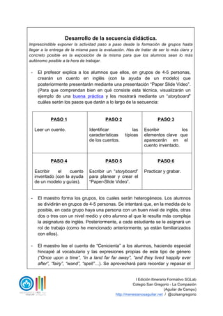 I Edición Itinerario Formativo SGLab
Colegio San Gregorio - La Compasión
(Aguilar de Campo)
http://menesianosaguilar.net / @colsangregorio
Desarrollo de la secuencia didáctica.
Imprescindible exponer la actividad paso a paso desde la formación de grupos hasta
llegar a la entrega de la misma para la evaluación. Has de tratar de ser lo más claro y
concreto posible en la exposición de la misma para que los alumnos sean lo más
autónomo posible a la hora de trabajar.
- El profesor explica a los alumnos que ellos, en grupos de 4-5 personas,
crearán un cuento en inglés (con la ayuda de un modelo) que
posteriormente presentarán mediante una presentación “Paper Slide Video”.
(Para que comprendan bien en qué consiste esta técnica, visualizarán un
ejemplo de una buena práctica y les mostrará mediante un “storyboard”
cuáles serán los pasos que darán a lo largo de la secuencia:
PASO 1
Leer un cuento.
PASO 2
Identificar las
características típicas
de los cuentos.
PASO 3
Escribir los
elementos clave que
aparecerán en el
cuento inventado.
PASO 4
Escribir el cuento
inventado (con la ayuda
de un modelo y guías).
PASO 5
Escribir un “storyboard”
para planear y crear el
“Paper-Slide Video”.
PASO 6
Practicar y grabar.
- El maestro forma los grupos, los cuales serán heterogéneos. Los alumnos
se dividirán en grupos de 4-5 personas. Se intentará que, en la medida de lo
posible, en cada grupo haya una persona con un buen nivel de inglés, otras
dos o tres con un nivel medio y otro alumno al que le resulte más compleja
la asignatura de inglés. Posteriormente, a cada estudiante se le asignará un
rol de trabajo (como he mencionado anteriormente, ya están familiarizados
con ellos).
- El maestro lee el cuento de “Cenicienta” a los alumnos, haciendo especial
hincapié al vocabulario y las expresiones propias de este tipo de género
(“Once upon a time”, “in a land far far away”, “and they lived happily ever
after”, “fairy”, “wand”, “spell”…). Se aprovechará para recordar y repasar el
 