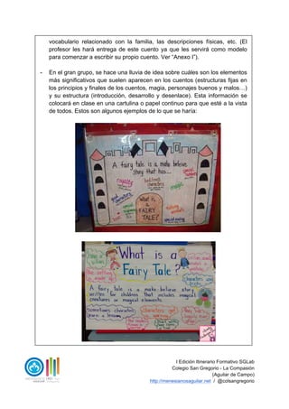 I Edición Itinerario Formativo SGLab
Colegio San Gregorio - La Compasión
(Aguilar de Campo)
http://menesianosaguilar.net / @colsangregorio
vocabulario relacionado con la familia, las descripciones físicas, etc. (El
profesor les hará entrega de este cuento ya que les servirá como modelo
para comenzar a escribir su propio cuento. Ver “Anexo I”).
- En el gran grupo, se hace una lluvia de idea sobre cuáles son los elementos
más significativos que suelen aparecen en los cuentos (estructuras fijas en
los principios y finales de los cuentos, magia, personajes buenos y malos…)
y su estructura (introducción, desarrollo y desenlace). Esta información se
colocará en clase en una cartulina o papel continuo para que esté a la vista
de todos. Estos son algunos ejemplos de lo que se haría:
 
