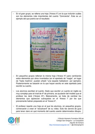 I Edición Itinerario Formativo SGLab
Colegio San Gregorio - La Compasión
(Aguilar de Campo)
http://menesianosaguilar.net / @colsangregorio
- En el gran grupo, se rellena una hoja (“Anexo II”) en la que incluirán cuáles
son los elementos más importantes del cuento “Cenicienta”. Este es un
ejemplo del que podría ser el resultado:
- En pequeños grupos rellenan la misma hoja (“Anexo II”) pero cambiando
estos elementos por otros inventados (en el apartado de “magia”, en lugar
de “hada madrina”, pueden añadir “una espada habladora”, por ejemplo).
Posteriormente se basarán en lo que hayan escrito en este apartado para
escribir su cuento.
- Los alumnos escriben el cuento. Dado que escribir un cuento en inglés es
muy complejo para el nivel de 4º de primaria, se ayudarán del modelo que el
profesor les dará (“Anexo III”). Básicamente, se trata de cambiar los
elementos que aparecían subrayados en el “Anexo I” por los que
previamente habían preparado en el “Anexo II”.
- El profesor reparte una hoja en el que los alumnos, en pequeños grupos,
comenzarán a crear el “storyboard” de su video. Esto les servirá de guía
para tener claro en qué momento del cuento usarán determinados dibujos,
 