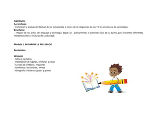 OBJETIVOS: 
Aprendizaje: 
- Fortalecer la producción textual de los estudiantes a través de la integración de las TIC en el proceso de aprendizaje. 
Enseñanza 
- Integrar de las áreas de lenguaje y tecnología desde un acercamiento al contexto local de su barrio, para encontrar diferentes 
interpretaciones y lecturas de su realidad. 
Módulo 1. MI BARRIO ES MI ESPACIO 
Contenidos 
Lenguaje 
- Género narrativo 
- Descripción de lugares, animales y cosas 
- Lectura de símbolos, imágenes 
- Gramática: Sustantivos, verbos 
- Ortografía: Palabras agudas y graves 
 