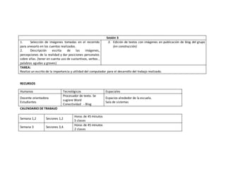 RECURSOS 
Humanos Tecnológicos Espaciales 
Docente orientadora 
Estudiantes 
Procesador de texto. Se 
sugiere Word 
Conectividad - Blog 
Espacios alrededor de la escuela. 
Sala de sistemas 
CALENDARIO DE TRABAJO 
Semana 1,2 Sesiones 1,2 
Horas de 45 minutos 
5 clases 
Semana 3 Sesiones 3,4. 
Horas de 45 minutos 
2 clases 
Sesión 3 
1. Selección de imágenes tomadas en el recorrido 
para anexarlo en los cuentos realizados. 
2. Descripción escrita de las imágenes, 
percepciones de la realidad y dar posiciones personales 
sobre ellas. (tener en cuenta uso de sustantivos, verbos , 
palabras agudas y graves) 
3. Edición de textos con imágenes en publicación de blog del grupo 
(en construcción) 
TAREA: 
Realizo un escrito de la importancia y utilidad del computador para el desarrollo del trabajo realizado. 
 