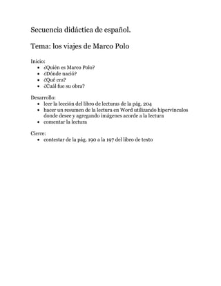 Secuencia didáctica de español.

Tema: los viajes de Marco Polo
Inicio:
      ¿Quién es Marco Polo?
      ¿Dónde nació?
      ¿Qué era?
      ¿Cuál fue su obra?

Desarrollo:
     leer la lección del libro de lecturas de la pág. 204
     hacer un resumen de la lectura en Word utilizando hipervínculos
     donde desee y agregando imágenes acorde a la lectura
     comentar la lectura

Cierre:
      contestar de la pág. 190 a la 197 del libro de texto
 