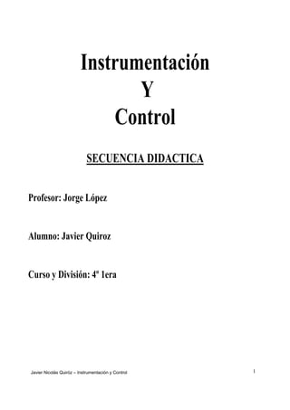 Instrumentación
                                Y
                             Control
                            SECUENCIA DIDACTICA


Profesor: Jorge López


Alumno: Javier Quiroz


Curso y División: 4º 1era




Javier Nicolás Quiróz – Instrumentación y Control   1
 