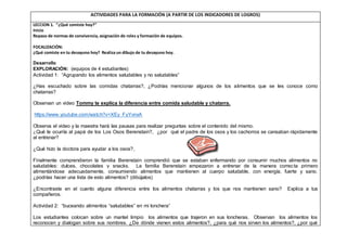 ACTIVIDADES PARA LA FORMACIÓN (A PARTIR DE LOS INDICADORES DE LOGROS)
LECCION 1. “¿Qué comiste hoy?”
Inicio
Repaso de normas de convivencia, asignación de roles y formación de equipos.
FOCALIZACIÓN:
¿Qué comiste en tu desayuno hoy? Realiza un dibujo de tu desayuno hoy.
Desarrollo
EXPLORACIÓN: (equipos de 4 estudiantes)
Actividad 1: “Agrupando los alimentos saludables y no saludables”
¿Has escuchado sobre las comidas chatarras?, ¿Podrías mencionar algunos de los alimentos que se les conoce como
chatarras?
Observan un video Tommy te explica la diferencia entre comida saludable y chatarra.
https://www.youtube.com/watch?v=XEy_FyYvnxA
Observa el video y la maestra hará las pausas para realizar preguntas sobre el contenido del mismo.
¿Qué le ocurría al papá de los Los Osos Berenstain?, ¿por qué el padre de los osos y los cachorros se cansaban rápidamente
al entrenar?
¿Qué hizo la doctora para ayudar a los osos?,
Finalmente comprendieron la familia Berenstain comprendió que se estaban enfermando por consumir muchos alimentos no
saludables: dulces, chocolates y snacks. La familia Berenstain empezaron a entrenar de la manera correcta primero
alimentándose adecuadamente, consumiendo alimentos que mantienen al cuerpo saludable, con energía, fuerte y sano.
¿podrías hacer una lista de esto alimentos? (dibújalos)
¿Encontraste en el cuento alguna diferencia entre los alimentos chatarras y los que nos mantienen sano? Explica a tus
compañeros.
Actividad 2: “buceando alimentos “saludables” en mi lonchera”
Los estudiantes colocan sobre un mantel limpio los alimentos que trajeron en sus loncheras. Observan los alimentos los
reconocen y dialogan sobre sus nombres. ¿De dónde vienen estos alimentos?, ¿para qué nos sirven los alimentos?, ¿por qué
 