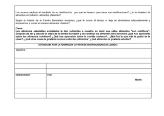 Los voceros explican el resultado de su clasificación. ¿en qué se basaron para hacer sus clasificaciones?, ¿en su tarjetero de
alimentos encontraron alimentos chatarras?
Según la historia de la Familia Berenstain recuerdas ¿qué le ocurre al tiempo si deja de alimentarse adecuadamente y
empezamos a comer en exceso alimentos chatarra?
Cierre
Los alimentos saludables estudiados le dan nutrientes a nuestro, es decir que estos alimentos “son nutritivos”.
Después de ver y discutir el video de la familia Berestain y de clasificar los alimentos de tu lonchera ¿qué has aprendido
sobre los alimentos nutritivos? ¿Qué has aprendido sobre la comida chatarra?. ¿Qué fue lo que más te gustó de la
clase?, ¿qué otras cosas te gustaría conocer sobre los alimentos’, ¿Qué alimentos te gustaría estudiar?
ACTIVIDADES PARA LA FORMACIÓN (A PARTIR DE LOS INDICADORES DE LOGROS)
Lección 2
OBSERVACIÓN: POR:
FECHA:
 