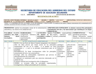 SECRETARIA DE EDUCACION DEL GOBIERNO DEL ESTADO
                                         DEPARTAMENTO DE EDUCACION SECUNDARIA
                            C.C.T.    24DES0002Y                                        CICLO ESCOLAR 2010-2011
                                                        SECUENCIA DIDACTICA

ESCUELA SECUNDARIA GENERAL “BENITO JUAREZ”          GRADO: 1º. GRUPO: ― A,B,C,D,E,F ‖  ASIGNATURA: CIENCIAS I (BIOLOGIA)
BLOQUE: II .-―LA RESPIRACIÓN‖ BIMESTRE: 3 (09Dic..—15 Feb.) TURNO: MATUTINO        PROFR.
TEMA: 2- LA RESPIRACIÓN DE LOS SERES VIVOS DIVERSIDAD Y ADAPTACIÓN. 2.4 Análisis de las causas y algunas consecuencias de la contaminación de la
atmósfera: incremento del efecto invernadero y del calentamiento global.

PROPOSITOS: analizar las principales causas de la contaminación APRENDIZAJES ESPERADOS: en alumno conocerá llos principales
atmosférica y sus efectos en la calidad del aire..                      contaminantes del aire y las innovaciones que contribuyen a la mejor
                                                                        calidad del aire.
PALABRAS CLAVE: HABILIDADES:                            ACTITUDES: interés VALORES: responsabilidad, COMPETENCIAS:                              Para
atmósfera, aire, hulla , comparación, inferencia, del alumno en las respeto,                  tolerancia,   amor, aprendizaje permanente,
biomasa,           efecto clasificación              , actividades a realizar y amistad y solidaridad,              Maneja información, maneja
invernadero.                experimentación,            participación.                                              situaciones, relaciona procesos..
                            observación
SES. SUBT.                      ACTIV. ENSEÑANZA-APRENDIZAJE                                METOD.        REC. DIDACT. EVAL.                   OBS.
                INICIO: Con una lluvia de ideas el maestro preguntará a los alumnos
                sobre las ideas previas que tienen acerca de los principales Analógico                    Libro de texto      Participación
                contaminantes del aire en su ciudad, si se pueden ver estos Psicológico                   Recortes            Tareas
5     2.3       contaminantes y y cual es su principal consecuencia para en la Deductivo                  Pintaron            Trabajos
                actualidad.                                                               Intuitivo       Bond                Conclusiones
                DESARROLLO: Se harán investigaciones sobre los principales Cuestionario Marcadores                            Autoevaluacio
                contaminantes del aire y sus consecuencias.                               Lluvia de       Dibujos             nes
                Investigar sobre las enfermedades respiratorias que provoca el ideas                      Lab. escolar
                sobrecalentamiento de la atmósfera.                                       Interrogativa plastilina
                Se elaborará un cuestionario para una entrevista relacionada con la
                calidad del aire.
                El alumno realizará una investigación sobre el tabaquismo.
                CIERRE: se revisarán todas las actividades experimentales,
                investigaciones y trabajos presentados por los alumnos.
 