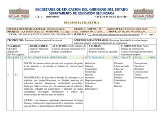 SECRETARIA DE EDUCACION DEL GOBIERNO DEL ESTADO
                                        DEPARTAMENTO DE EDUCACION SECUNDARIA
                           C.C.T.    24DES0002Y                                  CICLO ESCOLAR 2010-2011

                                                        SECUENCIA DIDACTICA

ESCUELA SECUNDARIA GENERAL “BENITO JUAREZ”              GRADO: 1º. GRUPO: ― D ‖            ASIGNATURA: CIENCIAS I (BIOLOGIA)
BLOQUE: I .-―LA BIODIVERSIDAD‖ BIMESTRE: 1º. (23 ago.—7 oct.) TURNO: MATUTINO               PROFR. SEVERIANO MAYORGA M.
    TEMA: DIVERSAS EXPLICACIONES DEL MUNDO VIVO SUBTEMA : 2.3 –Relación entre adaptación y selección natural ( 20 -- 21 sept.)

PROPOSITOS: Reconoce implicaciones de la ciencia            APRENDIZAJES ESPERADOS: Reconoce la teoría de la evolución por
                                                            selección natural, relaciona adaptación de organismos.
PALABRAS           HABILIDADES:        ACTITUDES: valora trabajos de VALORES:                               COMPETENCIAS: Para el
CLAVE:             analiza y relaciona Ciencia, muestra autonomía en el responsabilidad,                    manejo de información.
adaptación         conceptos           trabajo, autodidacta                Respeto, tolerancia, equidad. Analiza cronológicamente datos,
Sel. Nat., especie                                                                                          relaciona conceptos
SES. SUBT. ACTIV. ENSEÑANZA-APRENDIZAJE                                METODOLOGIA                   REC. DIDACT. EVAL.             OBS.

                INICIO: Se retoman ideas previas con preguntas dirigidas Deductivo               Pintarrón          Particpación
                a los alumnos y se retoma el trabajo de Darwin para Intuitivo                    Libros de texto    Ejercicios
                analizarlos.                                                Cronológico          Libros de          Resumen
                                                                            Efemérides           consulta           Conclusiones
2       2.3                                                                 Dictado              Cuaderno           Tareas
                DESARROLLO: Se hace breve dictado de conceptos y se Resumen                      Dibujos            Investigación
                explican con ejemplificaciones, se dibujan aspectos de Mapa conceptual           Marcadores
                selección natural, adaptación, variabilidad, camuflaje, Expositiva               Video
                lucha por sobrevivencia, etc., los alumnos leen el subtema, Diálogo              Internet
                subrayan, redactan un cuestionario y elaboran un mapa Interrogativa
                conceptual. Investigan información y videos de
                biodiversidad en internet para su análisis

                CIERRE: Los alumnos redactarán conclusiones en hojas
                blancas, concluyen la importancia de la evolución, realizan
                sopa de letras y autoevaluación del libro de texto.
 